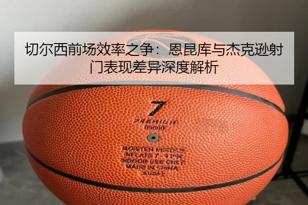 切尔西前场效率之争：恩昆库与杰克逊射门表现差异深度解析（kaiyun）