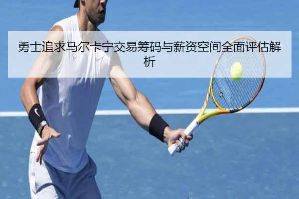 勇士追求马尔卡宁交易筹码与薪资空间全面评估解析