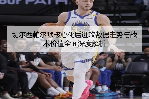 切尔西帕尔默核心化后进攻数据走势与战术价值全面深度解析