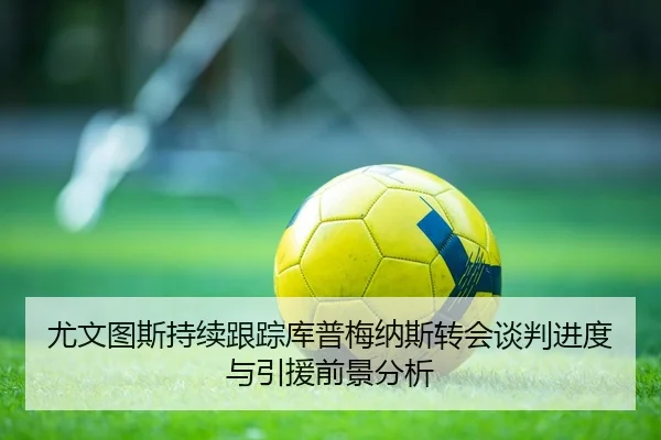 尤文图斯持续跟踪库普梅纳斯转会谈判进度与引援前景分析