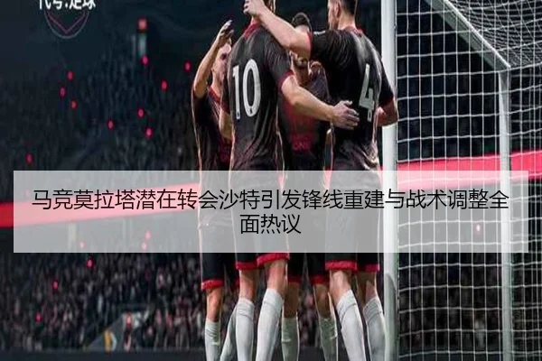 马竞莫拉塔潜在转会沙特引发锋线重建与战术调整全面热议