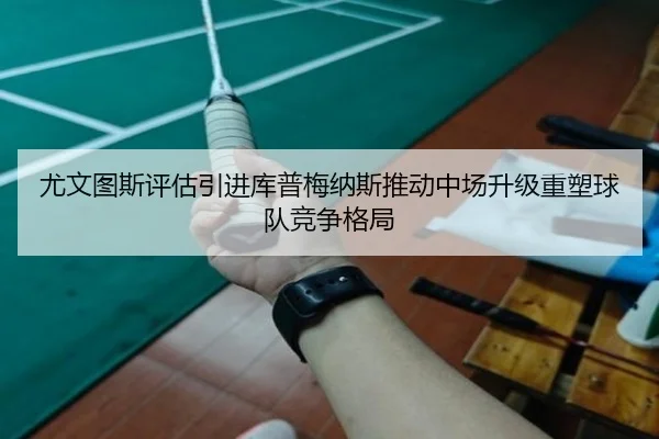 尤文图斯评估引进库普梅纳斯推动中场升级重塑球队竞争格局