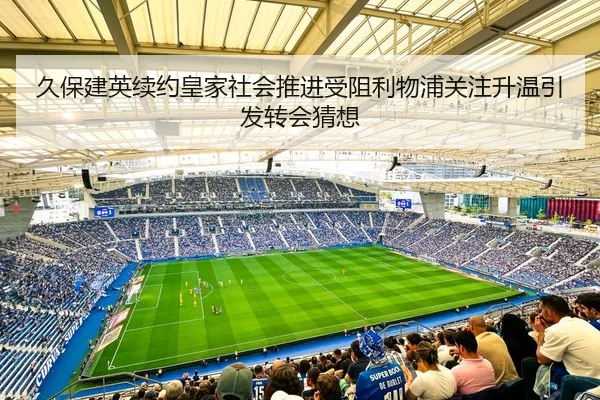 久保建英续约皇家社会推进受阻利物浦关注升温引发转会猜想