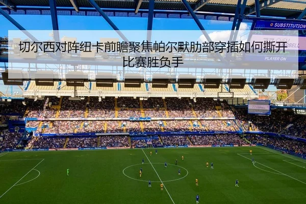 切尔西对阵纽卡前瞻聚焦帕尔默肋部穿插如何撕开比赛胜负手