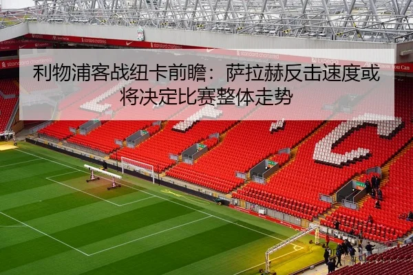 利物浦客战纽卡前瞻：萨拉赫反击速度或将决定比赛整体走势