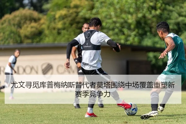尤文寻觅库普梅纳斯替代者莫塔围绕中场覆盖重塑新赛季竞争力