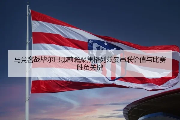 马竞客战毕尔巴鄂前瞻聚焦格列兹曼串联价值与比赛胜负关键