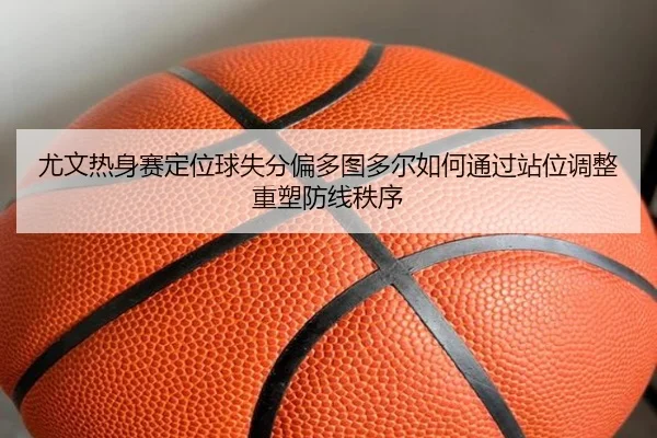 尤文热身赛定位球失分偏多图多尔如何通过站位调整重塑防线秩序