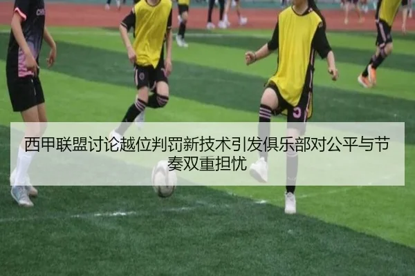 西甲联盟讨论越位判罚新技术引发俱乐部对公平与节奏双重担忧
